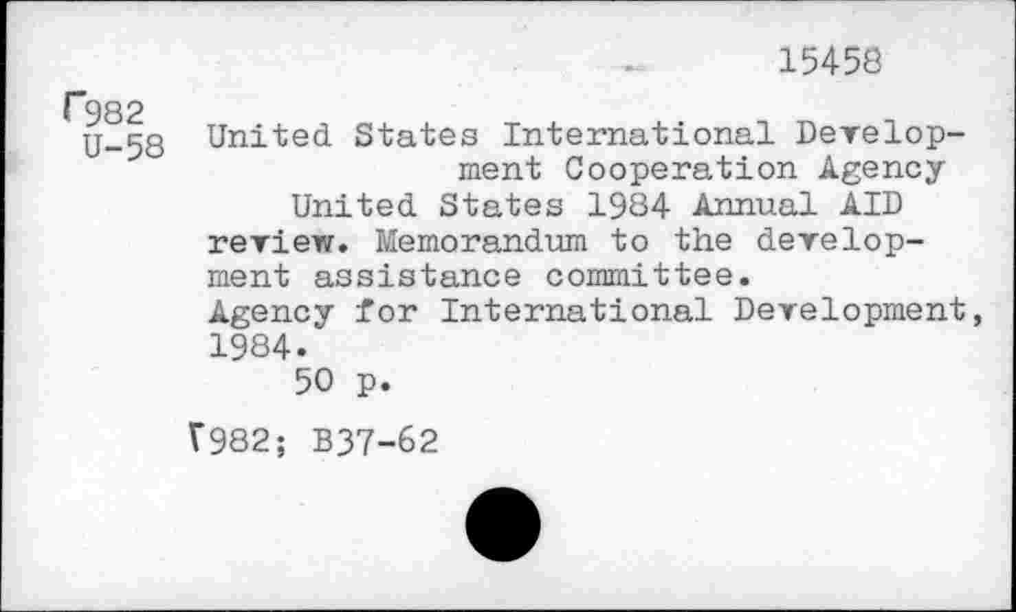 ﻿15458
F982
U-58
United States International Development Cooperation Agency United States 1984 Annual AID review. Memorandum to the development assistance committee.
Agency for International Development, 1984.
50 p.
V982; B37-62